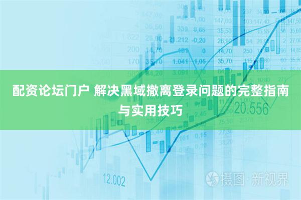 配资论坛门户 解决黑域撤离登录问题的完整指南与实用技巧