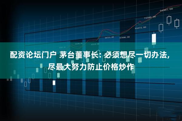 配资论坛门户 茅台董事长: 必须想尽一切办法, 尽最大努力防止价格炒作
