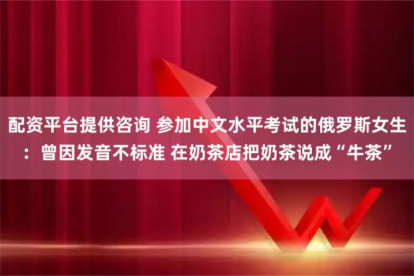 配资平台提供咨询 参加中文水平考试的俄罗斯女生：曾因发音不标准 在奶茶店把奶茶说成“牛茶”