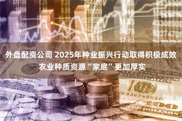 外盘配资公司 2025年种业振兴行动取得积极成效 农业种质资源“家底”更加厚实