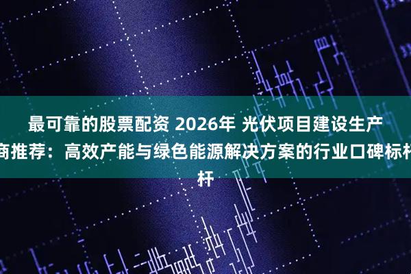最可靠的股票配资 2026年 光伏项目建设生产商推荐:高效产能与绿色能源解决方案的行业口碑标杆