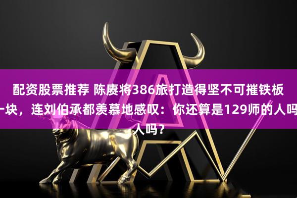 配资股票推荐 陈赓将386旅打造得坚不可摧铁板一块，连刘伯承都羡慕地感叹：你还算是129师的人吗？