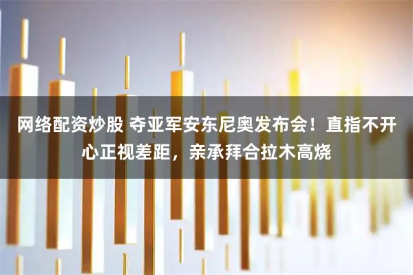 网络配资炒股 夺亚军安东尼奥发布会！直指不开心正视差距，亲承拜合拉木高烧