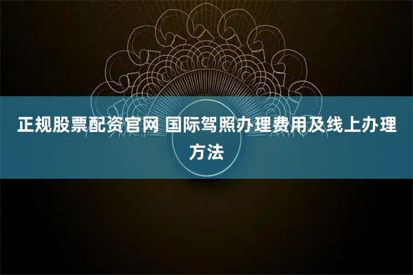正规股票配资官网 国际驾照办理费用及线上办理方法