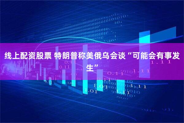 线上配资股票 特朗普称美俄乌会谈“可能会有事发生”