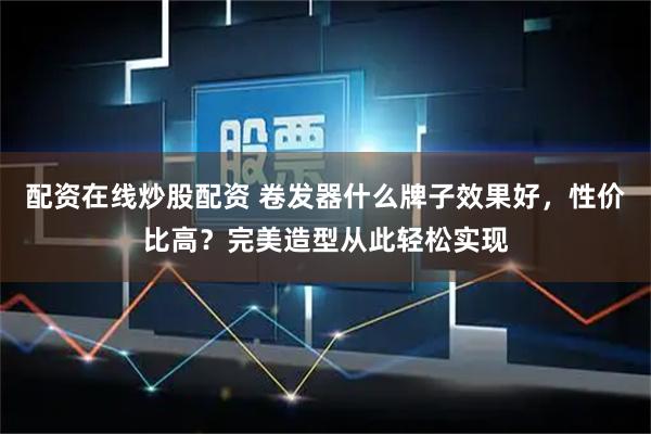 配资在线炒股配资 卷发器什么牌子效果好，性价比高？完美造型从此轻松实现