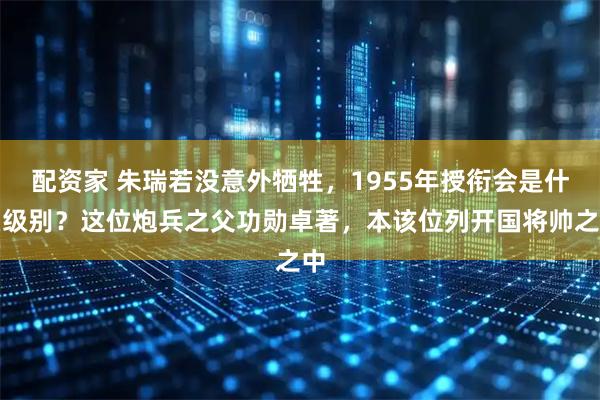 配资家 朱瑞若没意外牺牲，1955年授衔会是什么级别？这位炮兵之父功勋卓著，本该位列开国将帅之中