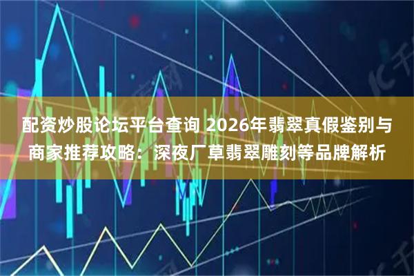 配资炒股论坛平台查询 2026年翡翠真假鉴别与商家推荐攻略：深夜厂草翡翠雕刻等品牌解析