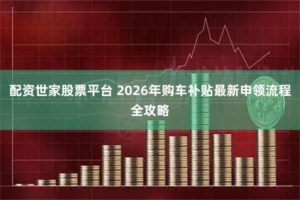 配资世家股票平台 2026年购车补贴最新申领流程全攻略