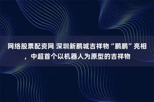 网络股票配资网 深圳新鹏城吉祥物“鹏鹏”亮相，中超首个以机器人为原型的吉祥物