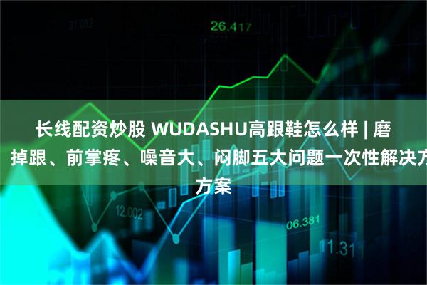 长线配资炒股 WUDASHU高跟鞋怎么样 | 磨脚、掉跟、前掌疼、噪音大、闷脚五大问题一次性解决方案
