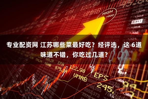 专业配资网 江苏哪些菜最好吃？经评选，这 6道味道不错，你吃过几道？