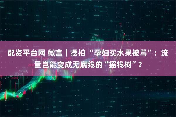 配资平台网 微言｜摆拍 “孕妇买水果被骂”：流量岂能变成无底线的“摇钱树”？