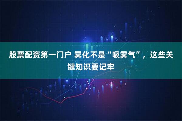 股票配资第一门户 雾化不是“吸雾气”，这些关键知识要记牢