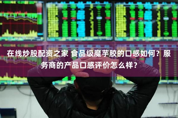 在线炒股配资之家 食品级魔芋胶的口感如何？服务商的产品口感评价怎么样？
