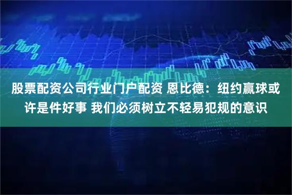 股票配资公司行业门户配资 恩比德：纽约赢球或许是件好事 我们必须树立不轻易犯规的意识