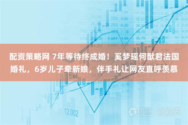 配资策略网 7年等待终成婚！奚梦瑶何猷君法国婚礼，6岁儿子牵新娘，伴手礼让网友直呼羡慕
