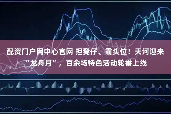 配资门户网中心官网 担凳仔、霸头位！天河迎来“龙舟月”，百余场特色活动轮番上线