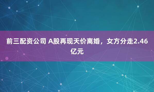 前三配资公司 A股再现天价离婚,女方分走2.46亿元